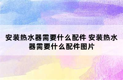 安装热水器需要什么配件 安装热水器需要什么配件图片